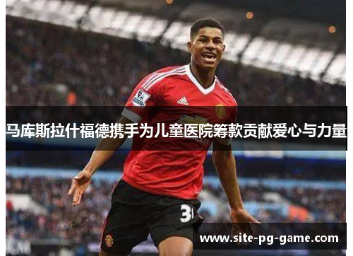 马库斯拉什福德携手为儿童医院筹款贡献爱心与力量 马库斯拉什福德携手为儿童医院筹款贡献爱心与力量