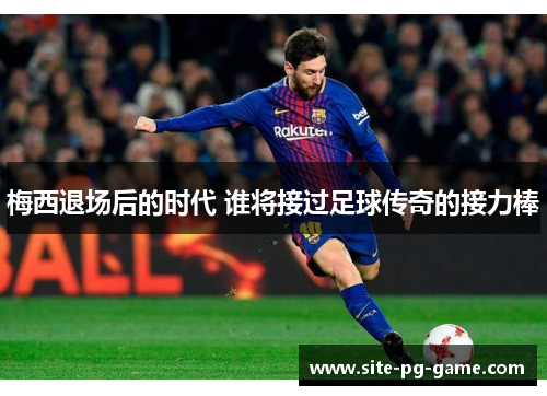 梅西退场后的时代 谁将接过足球传奇的接力棒 梅西退场后的时代 谁将接过足球传奇的接力棒