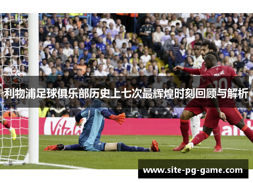利物浦足球俱乐部历史上七次最辉煌时刻回顾与解析