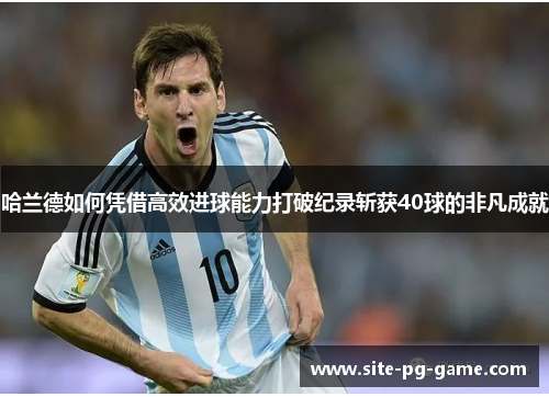 哈兰德如何凭借高效进球能力打破纪录斩获40球的非凡成就