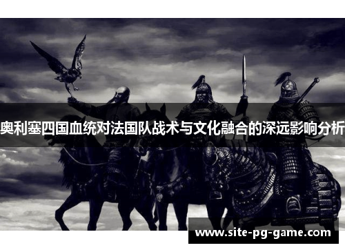 奥利塞四国血统对法国队战术与文化融合的深远影响分析 奥利塞四国血统对法国队战术与文化融合的深远影响分析