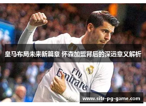 皇马布局未来新篇章 怀森加盟背后的深远意义解析 皇马布局未来新篇章 怀森加盟背后的深远意义解析
