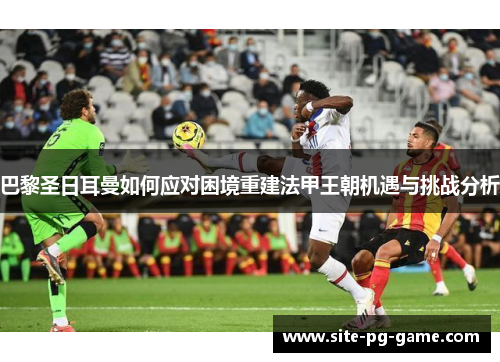 巴黎圣日耳曼如何应对困境重建法甲王朝机遇与挑战分析 巴黎圣日耳曼如何应对困境重建法甲王朝机遇与挑战分析