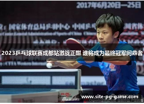 2023乒乓球联赛成都站激战正酣 谁将成为最终冠军问鼎者