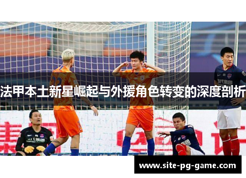 法甲本土新星崛起与外援角色转变的深度剖析