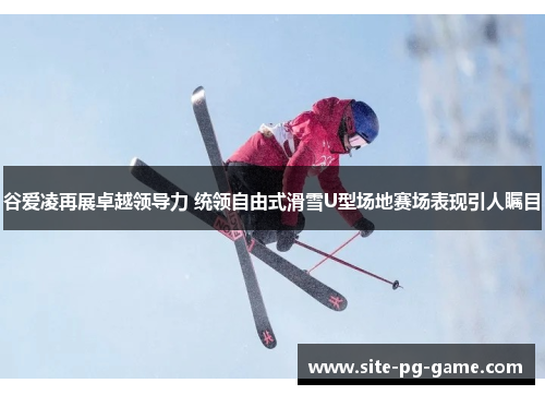 谷爱凌再展卓越领导力 统领自由式滑雪U型场地赛场表现引人瞩目 谷爱凌再展卓越领导力 统领自由式滑雪U型场地赛场表现引人瞩目