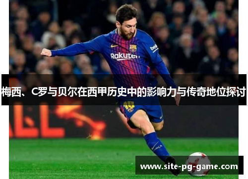 梅西、C罗与贝尔在西甲历史中的影响力与传奇地位探讨