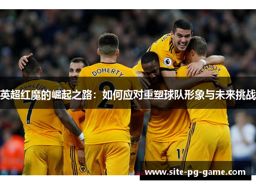 英超红魔的崛起之路:如何应对重塑球队形象与未来挑战 英超红魔的崛起之路:如何应对重塑球队形象与未来挑战