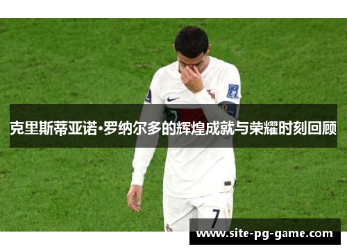 克里斯蒂亚诺·罗纳尔多的辉煌成就与荣耀时刻回顾 克里斯蒂亚诺·罗纳尔多的辉煌成就与荣耀时刻回顾