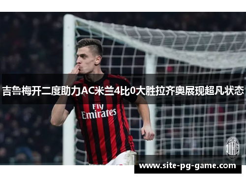 吉鲁梅开二度助力AC米兰4比0大胜拉齐奥展现超凡状态