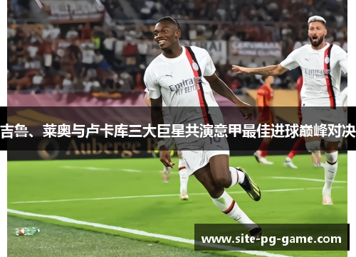 吉鲁、莱奥与卢卡库三大巨星共演意甲最佳进球巅峰对决