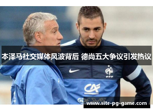 本泽马社交媒体风波背后 德尚五大争议引发热议 本泽马社交媒体风波背后 德尚五大争议引发热议