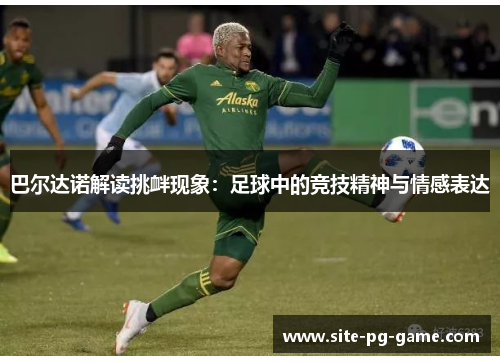 巴尔达诺解读挑衅现象:足球中的竞技精神与情感表达 巴尔达诺解读挑衅现象:足球中的竞技精神与情感表达