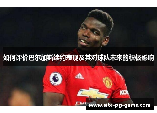 如何评价巴尔加斯续约表现及其对球队未来的积极影响