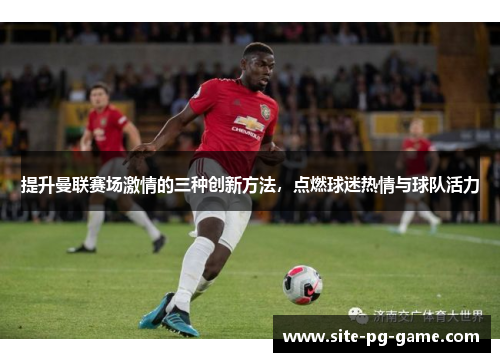 提升曼联赛场激情的三种创新方法,点燃球迷热情与球队活力 提升曼联赛场激情的三种创新方法,点燃球迷热情与球队活力