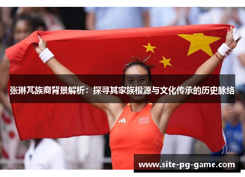 张琳芃族裔背景解析:探寻其家族根源与文化传承的历史脉络 张琳芃族裔背景解析:探寻其家族根源与文化传承的历史脉络