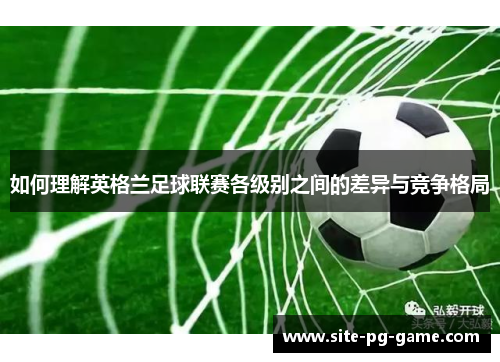 如何理解英格兰足球联赛各级别之间的差异与竞争格局 如何理解英格兰足球联赛各级别之间的差异与竞争格局
