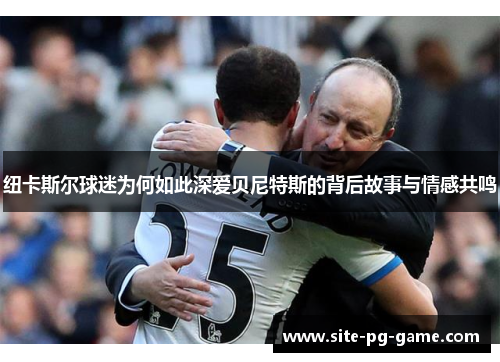 纽卡斯尔球迷为何如此深爱贝尼特斯的背后故事与情感共鸣