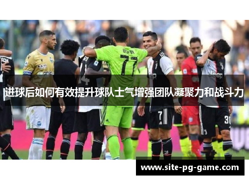 进球后如何有效提升球队士气增强团队凝聚力和战斗力 进球后如何有效提升球队士气增强团队凝聚力和战斗力