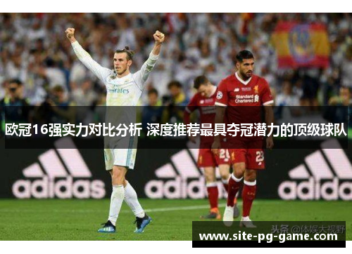 欧冠16强实力对比分析 深度推荐最具夺冠潜力的顶级球队